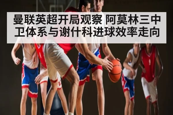 曼联英超开局观察 阿莫林三中卫体系与谢什科进球效率走向