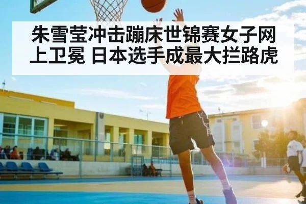 朱雪莹冲击蹦床世锦赛女子网上卫冕 日本选手成最大拦路虎